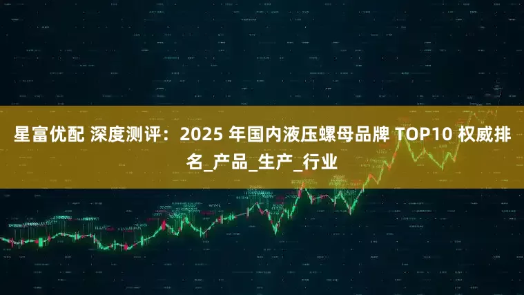 星富优配 深度测评：2025 年国内液压螺母品牌 TOP10 权威排名_产品_生产_行业