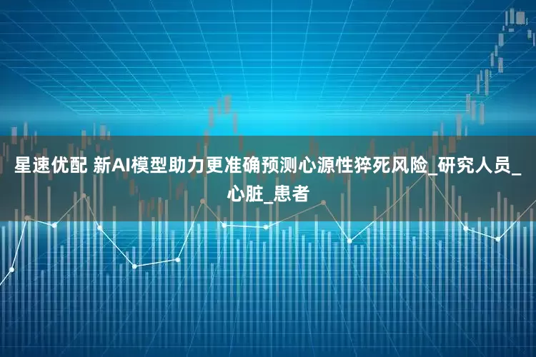 星速优配 新AI模型助力更准确预测心源性猝死风险_研究人员_心脏_患者