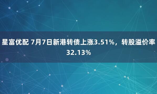 星富优配 7月7日新港转债上涨3.51%，转股溢价率32.13%