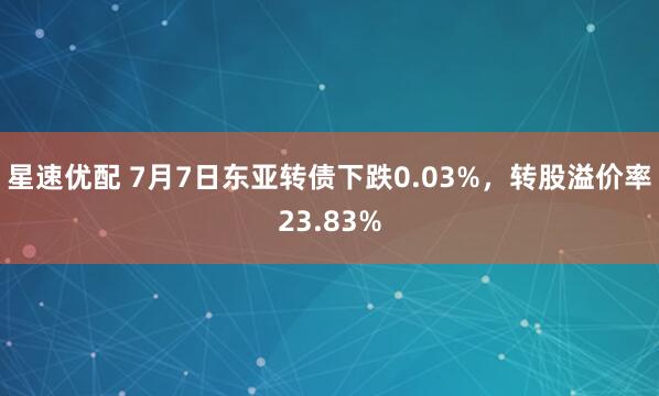 星速优配 7月7日东亚转债下跌0.03%，转股溢价率23.83%