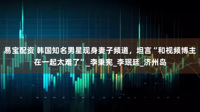 易宝配资 韩国知名男星现身妻子频道，坦言“和视频博主在一起太难了”_李秉宪_李珉廷_济州岛