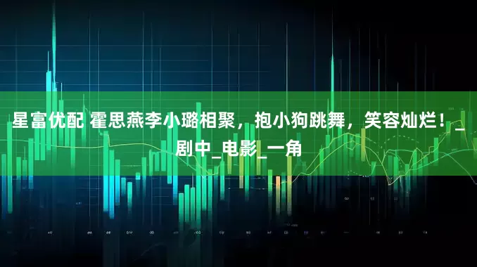 星富优配 霍思燕李小璐相聚，抱小狗跳舞，笑容灿烂！_剧中_电影_一角