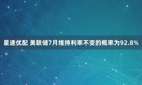 星速优配 美联储7月维持利率不变的概率为92.8%