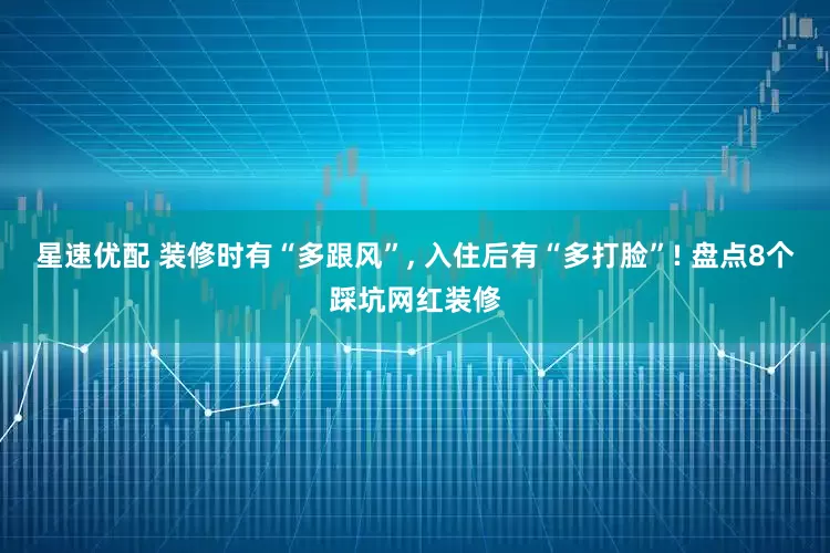 星速优配 装修时有“多跟风”, 入住后有“多打脸”! 盘点8个踩坑网红装修