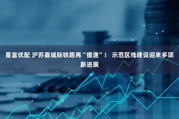 星富优配 沪苏嘉城际铁路再“提速”！ 示范区线建设迎来多项新进展