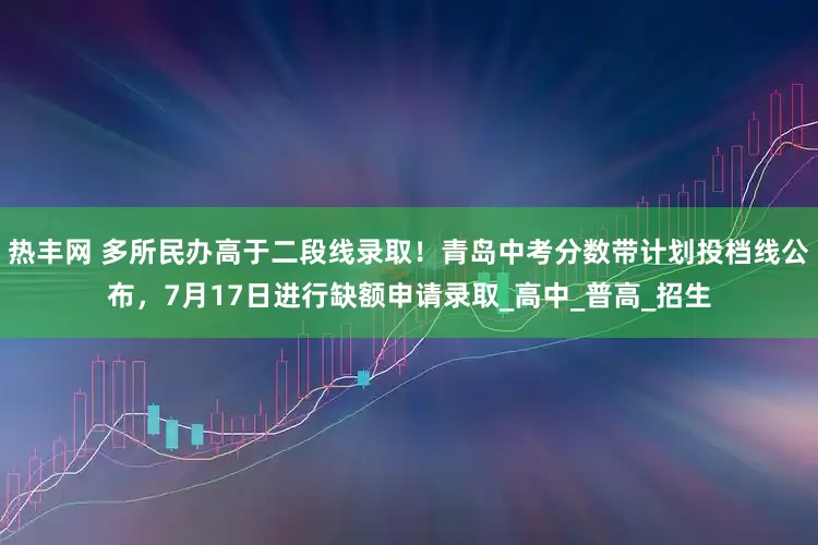 热丰网 多所民办高于二段线录取！青岛中考分数带计划投档线公布，7月17日进行缺额申请录取_高中_普高_招生