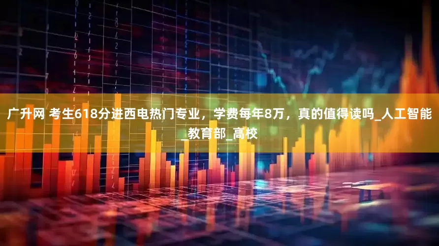 广升网 考生618分进西电热门专业，学费每年8万，真的值得读吗_人工智能_教育部_高校