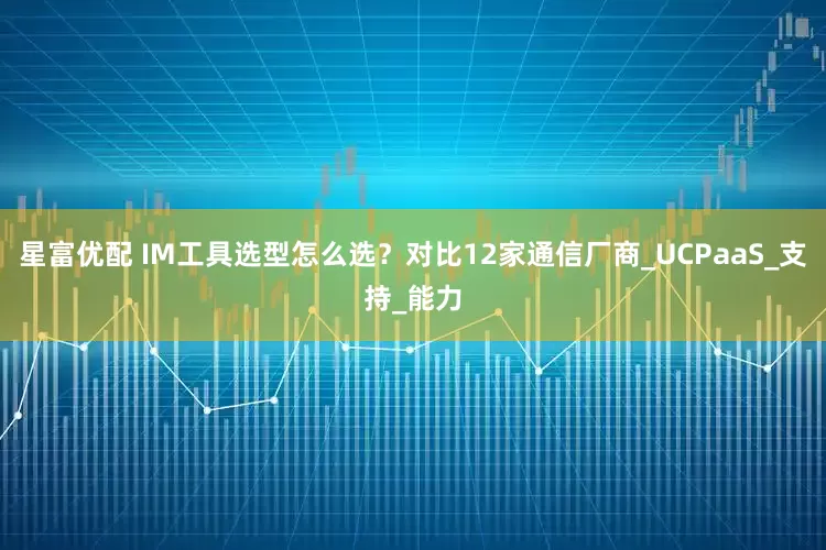 星富优配 IM工具选型怎么选？对比12家通信厂商_UCPaaS_支持_能力