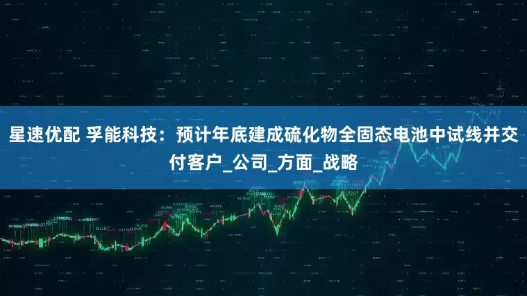 星速优配 孚能科技：预计年底建成硫化物全固态电池中试线并交付客户_公司_方面_战略