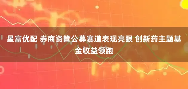 星富优配 券商资管公募赛道表现亮眼 创新药主题基金收益领跑