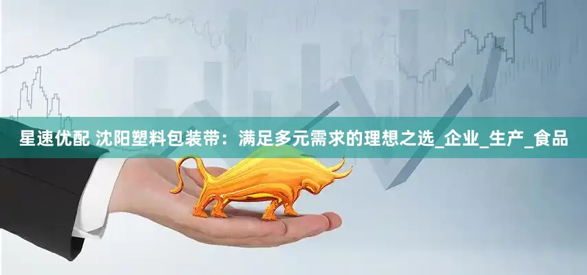 星速优配 沈阳塑料包装带：满足多元需求的理想之选_企业_生产_食品
