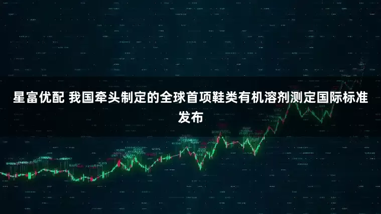 星富优配 我国牵头制定的全球首项鞋类有机溶剂测定国际标准发布