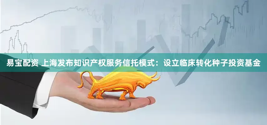 易宝配资 上海发布知识产权服务信托模式：设立临床转化种子投资基金