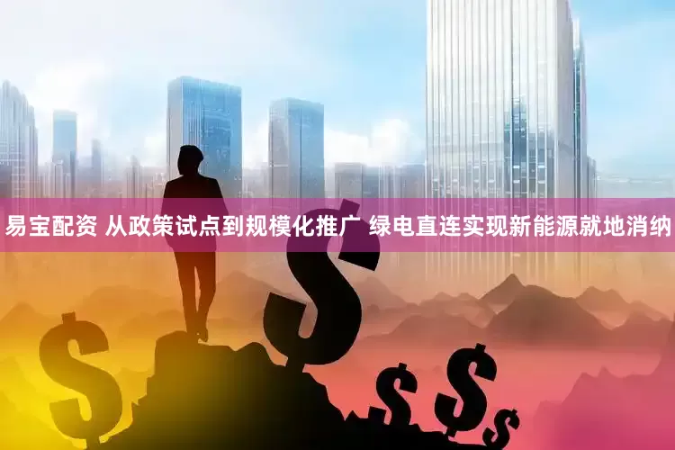 易宝配资 从政策试点到规模化推广 绿电直连实现新能源就地消纳
