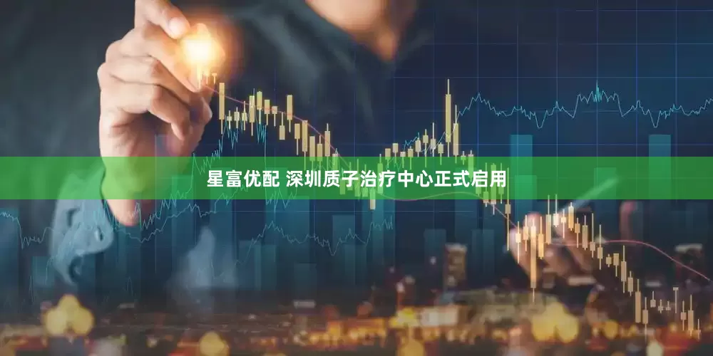 星富优配 深圳质子治疗中心正式启用