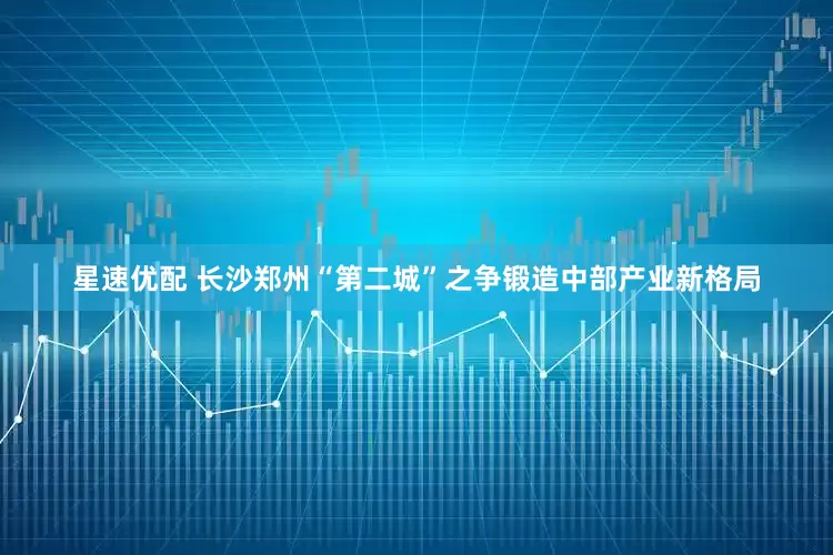 星速优配 长沙郑州“第二城”之争锻造中部产业新格局