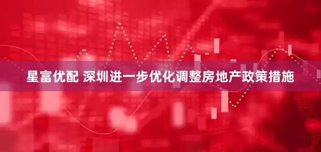 星富优配 深圳进一步优化调整房地产政策措施