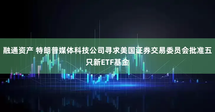 融通资产 特朗普媒体科技公司寻求美国证券交易委员会批准五只新ETF基金