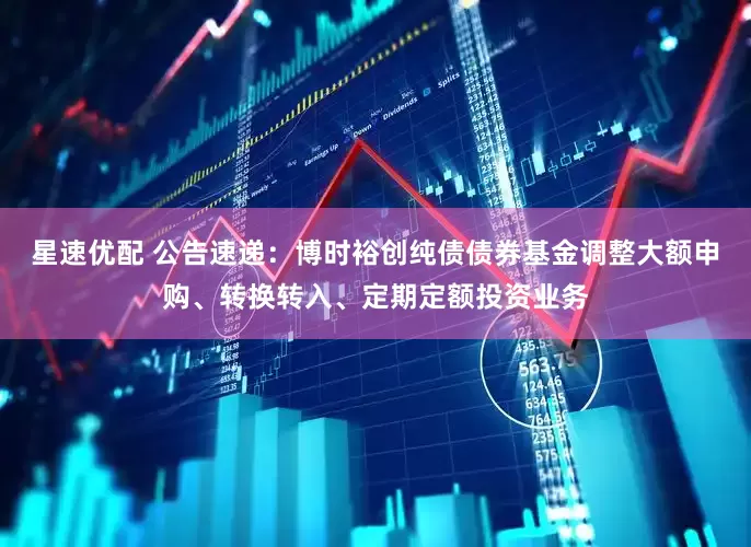 星速优配 公告速递：博时裕创纯债债券基金调整大额申购、转换转入、定期定额投资业务