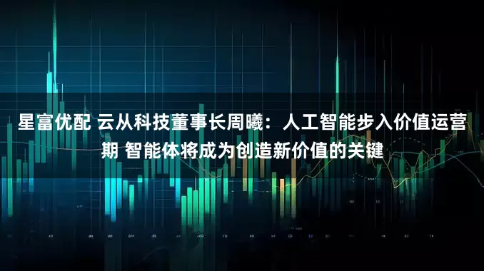 星富优配 云从科技董事长周曦:人工智能步入价值运营期 智能体将成为创造新价值的关键