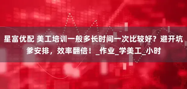 星富优配 美工培训一般多长时间一次比较好？避开坑爹安排，效率翻倍！_作业_学美工_小时
