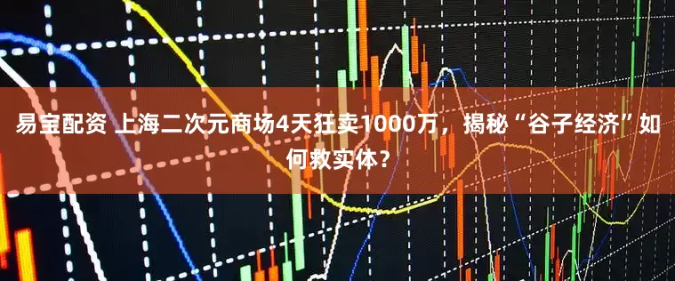 易宝配资 上海二次元商场4天狂卖1000万，揭秘“谷子经济”如何救实体？