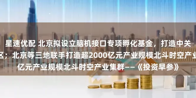 星速优配 北京拟设立脑机接口专项孵化基金，打造中关村脑机接口产业集聚区；北京等三地联手打造超2000亿元产业规模北斗时空产业集群——《投资早参》