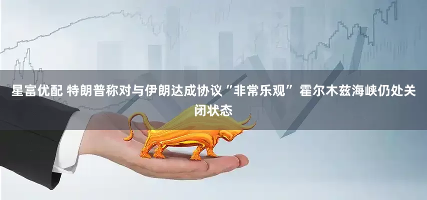 星富优配 特朗普称对与伊朗达成协议“非常乐观” 霍尔木兹海峡仍处关闭状态